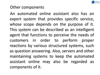 Other components
An automated online assistant also has an
expert system that provides specific service,
whose scope depends on the purpose of it.
This system can be described as an intelligent
agent that functions to perceive the needs of
customers in order to perform proper
reactions by various structured systems, such
as question answering. Also, servers and other
maintaining systems to keep the automated
assistant online may also be regarded as
components of it.
 