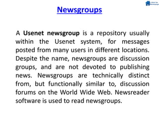 Newsgroups
A Usenet newsgroup is a repository usually
within the Usenet system, for messages
posted from many users in different locations.
Despite the name, newsgroups are discussion
groups, and are not devoted to publishing
news. Newsgroups are technically distinct
from, but functionally similar to, discussion
forums on the World Wide Web. Newsreader
software is used to read newsgroups.
 