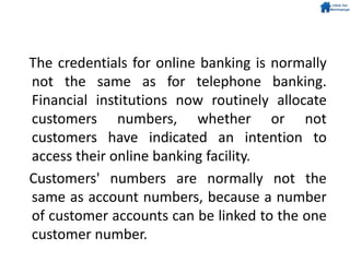 The credentials for online banking is normally
not the same as for telephone banking.
Financial institutions now routinely allocate
customers numbers, whether or not
customers have indicated an intention to
access their online banking facility.
Customers' numbers are normally not the
same as account numbers, because a number
of customer accounts can be linked to the one
customer number.
 