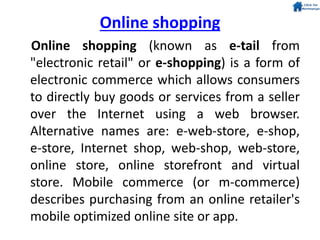 Online shopping (known as e-tail from
"electronic retail" or e-shopping) is a form of
electronic commerce which allows consumers
to directly buy goods or services from a seller
over the Internet using a web browser.
Alternative names are: e-web-store, e-shop,
e-store, Internet shop, web-shop, web-store,
online store, online storefront and virtual
store. Mobile commerce (or m-commerce)
describes purchasing from an online retailer's
mobile optimized online site or app.
Online shopping
 