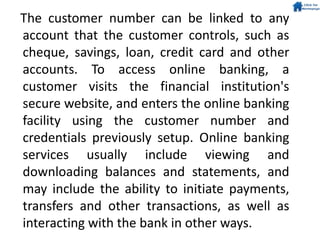 The customer number can be linked to any
account that the customer controls, such as
cheque, savings, loan, credit card and other
accounts. To access online banking, a
customer visits the financial institution's
secure website, and enters the online banking
facility using the customer number and
credentials previously setup. Online banking
services usually include viewing and
downloading balances and statements, and
may include the ability to initiate payments,
transfers and other transactions, as well as
interacting with the bank in other ways.
 