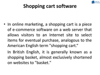 Shopping cart software
• In online marketing, a shopping cart is a piece
of e-commerce software on a web server that
allows visitors to an Internet site to select
items for eventual purchase, analogous to the
American English term "shopping cart.“
In British English, it is generally known as a
shopping basket, almost exclusively shortened
on websites to "basket."
 
