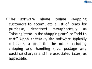 • The software allows online shopping
customers to accumulate a list of items for
purchase, described metaphorically as
“placing items in the shopping cart” or “add to
cart.” Upon checkout, the software typically
calculates a total for the order, including
shipping and handling (i.e., postage and
packing) charges and the associated taxes, as
applicable.
 