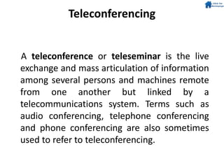 Teleconferencing
A teleconference or teleseminar is the live
exchange and mass articulation of information
among several persons and machines remote
from one another but linked by a
telecommunications system. Terms such as
audio conferencing, telephone conferencing
and phone conferencing are also sometimes
used to refer to teleconferencing.
 