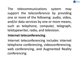 The telecommunications system may
support the teleconference by providing
one or more of the following: audio, video,
and/or data services by one or more means,
such as telephone, computer, telegraph,
teletypewriter, radio, and television.
Internet teleconferencing
Internet teleconferencing includes internet
telephone conferencing, videoconferencing,
web conferencing, and Augmented Reality
conferencing.
 