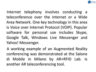 Internet telephony involves conducting a
teleconference over the Internet or a Wide
Area Network. One key technology in this area
is Voice over Internet Protocol (VOIP). Popular
software for personal use includes Skype,
Google Talk, Windows Live Messenger and
Yahoo! Messenger.
A working example of an Augmented Reality
conferencing was demonstrated at the Salone
di Mobile in Milano by AR+RFID Lab. Is
another AR teleconferencing tool.
 