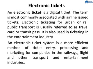 Electronic tickets
An electronic ticket is a digital ticket. The term
is most commonly associated with airline issued
tickets. Electronic ticketing for urban or rail
public transport is usually referred to as travel
card or transit pass. It is also used in ticketing in
the entertainment industry.
An electronic ticket system is a more efficient
method of ticket entry, processing and
marketing for companies in the railways, flight
and other transport and entertainment
industries.
 
