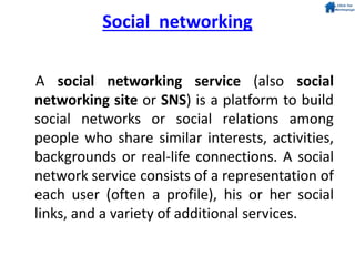 Social networking
A social networking service (also social
networking site or SNS) is a platform to build
social networks or social relations among
people who share similar interests, activities,
backgrounds or real-life connections. A social
network service consists of a representation of
each user (often a profile), his or her social
links, and a variety of additional services.
 