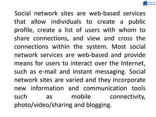 Social network sites are web-based services
that allow individuals to create a public
profile, create a list of users with whom to
share connections, and view and cross the
connections within the system. Most social
network services are web-based and provide
means for users to interact over the Internet,
such as e-mail and instant messaging. Social
network sites are varied and they incorporate
new information and communication tools
such as mobile connectivity,
photo/video/sharing and blogging.
 