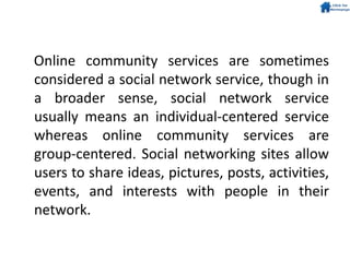 Online community services are sometimes
considered a social network service, though in
a broader sense, social network service
usually means an individual-centered service
whereas online community services are
group-centered. Social networking sites allow
users to share ideas, pictures, posts, activities,
events, and interests with people in their
network.
 
