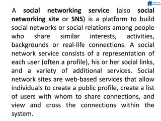 A social networking service (also social
networking site or SNS) is a platform to build
social networks or social relations among people
who share similar interests, activities,
backgrounds or real-life connections. A social
network service consists of a representation of
each user (often a profile), his or her social links,
and a variety of additional services. Social
network sites are web-based services that allow
individuals to create a public profile, create a list
of users with whom to share connections, and
view and cross the connections within the
system.
 
