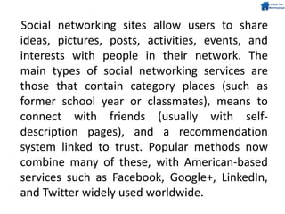 Social networking sites allow users to share
ideas, pictures, posts, activities, events, and
interests with people in their network. The
main types of social networking services are
those that contain category places (such as
former school year or classmates), means to
connect with friends (usually with self-
description pages), and a recommendation
system linked to trust. Popular methods now
combine many of these, with American-based
services such as Facebook, Google+, LinkedIn,
and Twitter widely used worldwide.
 