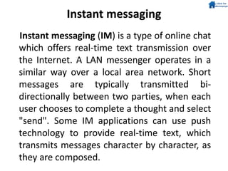 Instant messaging
Instant messaging (IM) is a type of online chat
which offers real-time text transmission over
the Internet. A LAN messenger operates in a
similar way over a local area network. Short
messages are typically transmitted bi-
directionally between two parties, when each
user chooses to complete a thought and select
"send". Some IM applications can use push
technology to provide real-time text, which
transmits messages character by character, as
they are composed.
 