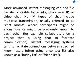 More advanced instant messaging can add file
transfer, clickable hyperlinks, Voice over IP, or
video chat. Non-IM types of chat include
multicast transmission, usually referred to as
"chat rooms", where participants might be
anonymous or might be previously known to
each other (for example collaborators on a
project that is using chat to facilitate
communication). Instant messaging systems
tend to facilitate connections between specified
known users (often using a contact list also
known as a "buddy list" or "friend list").
 