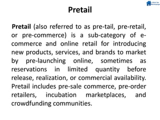 Pretail
Pretail (also referred to as pre-tail, pre-retail,
or pre-commerce) is a sub-category of e-
commerce and online retail for introducing
new products, services, and brands to market
by pre-launching online, sometimes as
reservations in limited quantity before
release, realization, or commercial availability.
Pretail includes pre-sale commerce, pre-order
retailers, incubation marketplaces, and
crowdfunding communities.
 