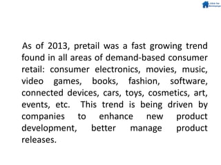 As of 2013, pretail was a fast growing trend
found in all areas of demand-based consumer
retail: consumer electronics, movies, music,
video games, books, fashion, software,
connected devices, cars, toys, cosmetics, art,
events, etc. This trend is being driven by
companies to enhance new product
development, better manage product
releases.
 