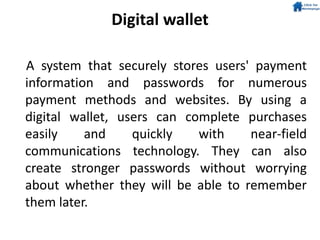 Digital wallet
A system that securely stores users' payment
information and passwords for numerous
payment methods and websites. By using a
digital wallet, users can complete purchases
easily and quickly with near-field
communications technology. They can also
create stronger passwords without worrying
about whether they will be able to remember
them later.
 