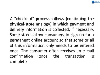 A "checkout" process follows (continuing the
physical-store analogy) in which payment and
delivery information is collected, if necessary.
Some stores allow consumers to sign up for a
permanent online account so that some or all
of this information only needs to be entered
once. The consumer often receives an e-mail
confirmation once the transaction is
complete.
 