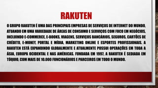 RAKUTEN
O GRUPO RAKUTEN É UMA DAS PRINCIPAIS EMPRESAS DE SERVIÇOS DE INTERNET DO MUNDO,
ATUANDO EM UMA VARIEDADE DE ÁREAS DE CONSUMO E SERVIÇOS COM FOCO EM NEGÓCIOS,
INCLUINDO E-COMMERCE, E-BOOKS, VIAGENS, SERVIÇOS BANCÁRIOS, SEGUROS, CARTÕES DE
CRÉDITO, E-MONEY, PORTAL E MÍDIA, MARKETING ONLINE E ESPORTES PROFISSIONAIS. A
RAKUTEN ESTÁ EXPANDINDO GLOBALMENTE E ATUALMENTE POSSUI OPERAÇÕES EM TODA A
ÁSIA, EUROPA OCIDENTAL E NAS AMÉRICAS. FUNDADA EM 1997, A RAKUTEN É SEDIADA EM
TÓQUIO, COM MAIS DE 10.000 FUNCIONÁRIOS E PARCEIROS EM TODO O MUNDO.
 