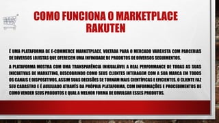 COMO FUNCIONA O MARKETPLACE
RAKUTEN
É UMA PLATAFORMA DE E-COMMERCE MARKETPLACE, VOLTADA PARA O MERCADO VAREJISTA COM PARCERIAS
DE DIVERSOS LOJISTAS QUE OFERECEM UMA INFINIDADE DE PRODUTOS DE DIVERSOS SEGUIMENTOS.
A PLATAFORMA MOSTRA COM UMA TRANSPARÊNCIA INIGUALÁVEL A REAL PERFORMANCE DE TODAS AS SUAS
INICIATIVAS DE MARKETING, DESCOBRINDO COMO SEUS CLIENTES INTERAGEM COM A SUA MARCA EM TODOS
OS CANAIS E DISPOSITIVOS, ASSIM SUAS DECISÕES SE TORNAM MAIS CIENTÍFICAS E EFICIENTES. O CLIENTE FAZ
SEU CADASTRO E É AUXILIADO ATRAVÉS DA PRÓPRIA PLATAFORMA, COM INFORMAÇÕES E PROCEDIMENTOS DE
COMO VENDER SEUS PRODUTOS E QUAL A MELHOR FORMA DE DIVULGAR ESSES PRODUTOS.
 