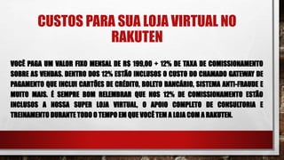 CUSTOS PARA SUA LOJA VIRTUAL NO
RAKUTEN
VOCÊ PAGA UM VALOR FIXO MENSAL DE R$ 199,00 + 12% DE TAXA DE COMISSIONAMENTO
SOBRE AS VENDAS. DENTRO DOS 12% ESTÃO INCLUSOS O CUSTO DO CHAMADO GATEWAY DE
PAGAMENTO QUE INCLUI CARTÕES DE CRÉDITO, BOLETO BANCÁRIO, SISTEMA ANTI-FRAUDE E
MUITO MAIS. É SEMPRE BOM RELEMBRAR QUE NOS 12% DE COMISSIONAMENTO ESTÃO
INCLUSOS A NOSSA SUPER LOJA VIRTUAL, O APOIO COMPLETO DE CONSULTORIA E
TREINAMENTO DURANTE TODO O TEMPO EM QUE VOCÊ TEM A LOJA COM A RAKUTEN.
 