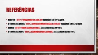 REFERÊNCIAS
• RAKUTEN - HTTP://WWW.RAKUTEN.COM.BR/ ACESSADO EM 02/12/2014.
• E-COMMERCE BRASIL - HTTP://WWW.ECOMMERCEBRASIL.COM.BR/ ACESSADO EM 03/12/2014.
• SEBRAE - HTTP://WWW.SEBRAE.COM.BR/ ACESSADO EM 03/12/2014.
• E-COMMERCE NEWS - HTTP://ECOMMERCENEWS.COM.BR/ ACESSADO EM 03/12/2014.
 