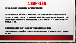 A EMPRESA
EMPRESA VAREJISTA NOME FANTASIA “SANTOS ARTESANATOS”.
EMPRESA DO RAMO DE ARTESANATOS GERAIS SOBRE A CULTURA DO PANTANAL SUL-MATO-GROSSENSE.
EMPRESA DE PORTE PEQUENO, SE ENQUADRA COMO MICROEMPREENDEDOR INDIVIDUAL COM
FATURAMENTO DE NO MÁXIMO R$ 5.000,00 ( CINCO MIL REAIS MENSAIS) OU R$ 60.000,00 (SESSENTA
MIL REAIS) AO ANO.
COM SEDE NA CIDADE DE CAMPO GRANDE, CAPITAL DO MATO GROSSO DO SUL.
COM CAPACIDADE DE PRODUÇÃO DE 150 PEÇAS MENSAIS VARIADAS DE ARTESANATO EM ARGILA, MADEIRA
OU TECIDO.
 