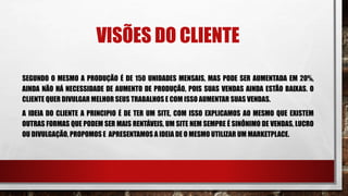 VISÕES DO CLIENTE
SEGUNDO O MESMO A PRODUÇÃO É DE 150 UNIDADES MENSAIS, MAS PODE SER AUMENTADA EM 20%,
AINDA NÃO HÁ NECESSIDADE DE AUMENTO DE PRODUÇÃO, POIS SUAS VENDAS AINDA ESTÃO BAIXAS. O
CLIENTE QUER DIVULGAR MELHOR SEUS TRABALHOS E COM ISSO AUMENTAR SUAS VENDAS.
A IDEIA DO CLIENTE A PRINCIPIO É DE TER UM SITE, COM ISSO EXPLICAMOS AO MESMO QUE EXISTEM
OUTRAS FORMAS QUE PODEM SER MAIS RENTÁVEIS, UM SITE NEM SEMPRE É SINÔNIMO DE VENDAS, LUCRO
OU DIVULGAÇÃO, PROPOMOS E APRESENTAMOS A IDEIA DE O MESMO UTILIZAR UM MARKETPLACE.
 