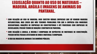 LEGISLAÇÃO QUANTO AO USO DE MATERIAIS –
MADEIRA, ARGILA E IMAGENS DE ANIMAIS DO
PANTANAL.
• COM RELAÇÃO AO USO DE MADEIRA, HOJE EXISTEM VÁRIAS EMPRESAS QUE SÓ VENDEM MADEIRA
REFLORESTADA, MAS CREIO QUE NÃO TEREMOS PROBLEMAS POR QUE A EMPRESA USA MADEIRAS
DESCARTADAS, DOAÇÕES DE EMPRESAS OU CONSTRUTORAS E ATÉ PARCERIAS COM EMPRESAS DE
RECICLAGENS, POSSUI TERMO DE DOAÇÃO E CONTRATO DE PARCERIA.
• COM RELAÇÃO A ARGILA, A MESMA É COMPRADA EM DEPÓSITOS DE MATERIAIS DE CONSTRUÇÃO,
POSSUI NOTAS FISCAIS ATESTANDO DE ONDE O MATERIAL É COMPRADO.
• O USO DA IMAGEM DE ANIMAIS É DE DOMÍNIO PÚBLICO.
 