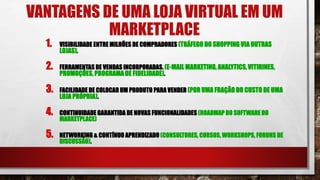 VANTAGENS DE UMA LOJA VIRTUAL EM UM
MARKETPLACE
1. VISIBILIDADE ENTRE MILHÕES DE COMPRADORES (TRÁFEGO DO SHOPPING VIA OUTRAS
LOJAS).
2. FERRAMENTAS DE VENDAS INCORPORADAS. (E-MAIL MARKETING, ANALYTICS,VITIRINES,
PROMOÇÕES, PROGRAMA DE FIDELIDADE).
3. FACILIDADE DE COLOCAR UM PRODUTO PARA VENDER (POR UMA FRAÇÃO DO CUSTO DE UMA
LOJA PRÓPRIA).
4. CONTINUIDADE GARANTIDA DE NOVAS FUNCIONALIDADES (ROADMAP DO SOFTWARE DO
MARKETPLACE)
5. NETWORKING & CONTÍNUO APRENDIZADO (CONSULTORES, CURSOS, WORKSHOPS, FORUNS DE
DISCUSSÃO).
 