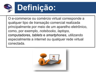 Definição:
O e-commerce ou comércio virtual corresponde a
qualquer tipo de transação comercial realizada
principalmente por meio de um aparelho eletrônico,
como, por exemplo, notebooks, laptops,
computadores, tablets e smartphones, utilizando
especialmente a internet ou qualquer rede virtual
conectada.
 