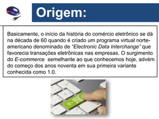 Origem:
Basicamente, o início da história do comércio eletrônico se dá
na década de 60 quando é criado um programa virtual norte-
americano denominado de “Electronic Data Interchange” que
favorecia transações eletrônicas nas empresas. O surgimento
do E-commerce semelhante ao que conhecemos hoje, advém
do começo dos anos noventa em sua primeira variante
conhecida como 1.0.
 
