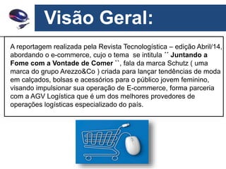 Visão Geral:
A reportagem realizada pela Revista Tecnologística – edição Abril/14,
abordando o e-commerce, cujo o tema se intitula ´´ Juntando a
Fome com a Vontade de Comer ``, fala da marca Schutz ( uma
marca do grupo Arezzo&Co ) criada para lançar tendências de moda
em calçados, bolsas e acessórios para o público jovem feminino,
visando impulsionar sua operação de E-commerce, forma parceria
com a AGV Logística que é um dos melhores provedores de
operações logísticas especializado do país.
 