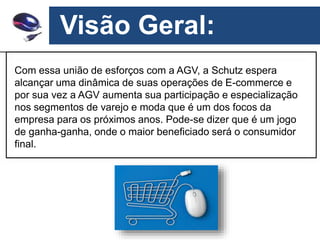 Visão Geral:
Com essa união de esforços com a AGV, a Schutz espera
alcançar uma dinâmica de suas operações de E-commerce e
por sua vez a AGV aumenta sua participação e especialização
nos segmentos de varejo e moda que é um dos focos da
empresa para os próximos anos. Pode-se dizer que é um jogo
de ganha-ganha, onde o maior beneficiado será o consumidor
final.
 