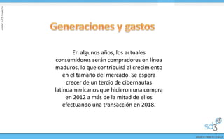 En algunos años, los actuales
consumidores serán compradores en línea
maduros, lo que contribuirá al crecimiento
en el tamaño del mercado. Se espera
crecer de un tercio de cibernautas
latinoamericanos que hicieron una compra
en 2012 a más de la mitad de ellos
efectuando una transacción en 2018.
 