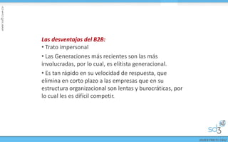 Las desventajas del B2B:
• Trato impersonal
• Las Generaciones más recientes son las más
involucradas, por lo cual, es elitista generacional.
• Es tan rápido en su velocidad de respuesta, que
elimina en corto plazo a las empresas que en su
estructura organizacional son lentas y burocráticas, por
lo cual les es difícil competir.
 