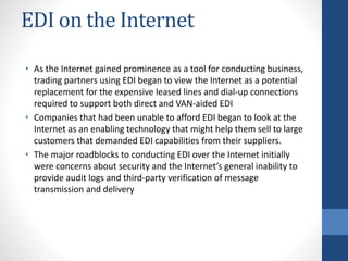 EDI on the Internet
• As the Internet gained prominence as a tool for conducting business,
trading partners using EDI began to view the Internet as a potential
replacement for the expensive leased lines and dial-up connections
required to support both direct and VAN-aided EDI
• Companies that had been unable to afford EDI began to look at the
Internet as an enabling technology that might help them sell to large
customers that demanded EDI capabilities from their suppliers.
• The major roadblocks to conducting EDI over the Internet initially
were concerns about security and the Internet’s general inability to
provide audit logs and third-party verification of message
transmission and delivery
 