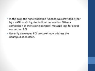 • In the past, the nonrepudiation function was provided either
by a VAN’s audit logs for indirect connection EDI or a
comparison of the trading partners’ message logs for direct
connection EDI
• Recently developed EDI protocols now address the
nonrepudiation issue.
 