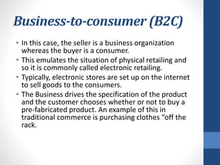Business-to-consumer (B2C)
• In this case, the seller is a business organization
whereas the buyer is a consumer.
• This emulates the situation of physical retailing and
so it is commonly called electronic retailing.
• Typically, electronic stores are set up on the internet
to sell goods to the consumers.
• The Business drives the specification of the product
and the customer chooses whether or not to buy a
pre-fabricated product. An example of this in
traditional commerce is purchasing clothes “off the
rack.
 