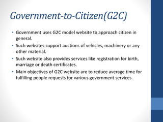 Government-to-Citizen(G2C)
• Government uses G2C model website to approach citizen in
general.
• Such websites support auctions of vehicles, machinery or any
other material.
• Such website also provides services like registration for birth,
marriage or death certificates.
• Main objectives of G2C website are to reduce average time for
fulfilling people requests for various government services.
 