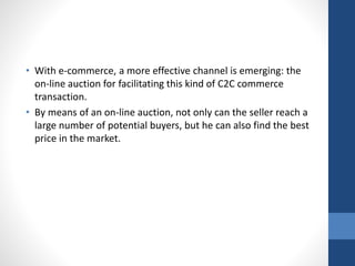 • With e-commerce, a more effective channel is emerging: the
on-line auction for facilitating this kind of C2C commerce
transaction.
• By means of an on-line auction, not only can the seller reach a
large number of potential buyers, but he can also find the best
price in the market.
 