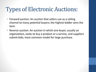 Types of Electronic Auctions:
• Forward auction: An auction that sellers use as a selling
channel to many potential buyers; the highest bidder wins the
item.
• Reverse auction: An auction in which one buyer, usually an
organization, seeks to buy a product or a service, and suppliers
submit bids; most common model for large purchase.
 