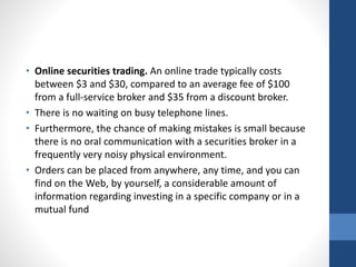 • Online securities trading. An online trade typically costs
between $3 and $30, compared to an average fee of $100
from a full-service broker and $35 from a discount broker.
• There is no waiting on busy telephone lines.
• Furthermore, the chance of making mistakes is small because
there is no oral communication with a securities broker in a
frequently very noisy physical environment.
• Orders can be placed from anywhere, any time, and you can
find on the Web, by yourself, a considerable amount of
information regarding investing in a specific company or in a
mutual fund
 