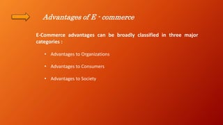 Advantages of E - commerce
E-Commerce advantages can be broadly classified in three major
categories :
• Advantages to Organizations
• Advantages to Consumers
• Advantages to Society
 