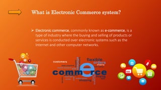 What is Electronic Commerce system?
 Electronic commerce, commonly known as e-commerce, is a
type of industry where the buying and selling of products or
services is conducted over electronic systems such as the
Internet and other computer networks.
 