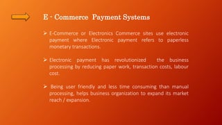 E - Commerce Payment Systems
 E-Commerce or Electronics Commerce sites use electronic
payment where Electronic payment refers to paperless
monetary transactions.
 Electronic payment has revolutionized the business
processing by reducing paper work, transaction costs, labour
cost.
 Being user friendly and less time consuming than manual
processing, helps business organization to expand its market
reach / expansion.
 