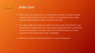 Debit Card
 Debit card, like credit card is a small plastic card with a unique number
mapped with the bank account number. It is required to have a bank
account before getting a debit card from the bank.
 The major difference between debit card and credit card is that in case
of payment through debit card, amount gets deducted from card's bank
account immediately and there should be sufficient balance in bank
account for the transaction to get completed.
 Whereas in case of credit card there is no such compulsion
 