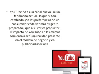 • YouTube no es un canal nuevo, ni un
fenómeno actual, lo que si han
cambiado son las preferencias de un
consumidor cada vez más exigente
preparado, que a su vez es productor.
El impacto de You Tube en las marcas
comienza a ser una realidad presente
en el modelo de negocio y en
publicidad asociada
 