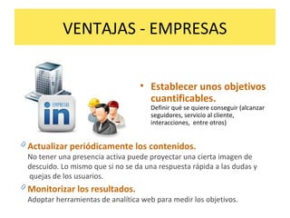 VENTAJAS - EMPRESAS
• Establecer unos objetivos
cuantificables.
Definir qué se quiere conseguir (alcanzar
seguidores, servicio al cliente,
interacciones, entre otros)
0 Actualizar periódicamente los contenidos.
No tener una presencia activa puede proyectar una cierta imagen de
descuido. Lo mismo que si no se da una respuesta rápida a las dudas y
quejas de los usuarios.
0 Monitorizar los resultados.
Adoptar herramientas de analítica web para medir los objetivos.
 