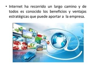 • Internet ha recorrido un largo camino y de
todos es conocido los beneficios y ventajas
estratégicas que puede aportar a la empresa.
 